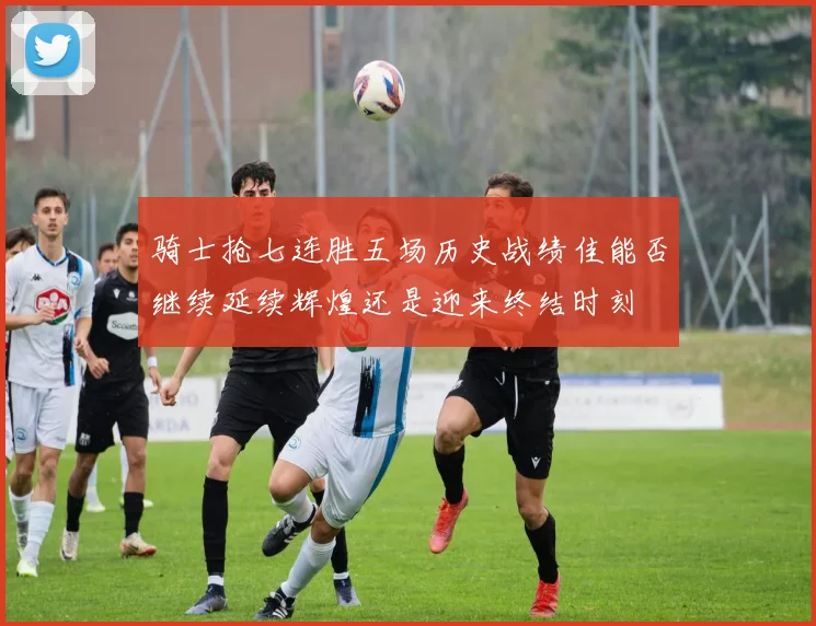 骑士抢七连胜五场历史战绩佳能否继续延续辉煌还是迎来终结时刻