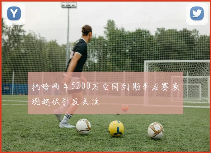 托哈两年5200万合同到期季后赛表现起伏引发关注