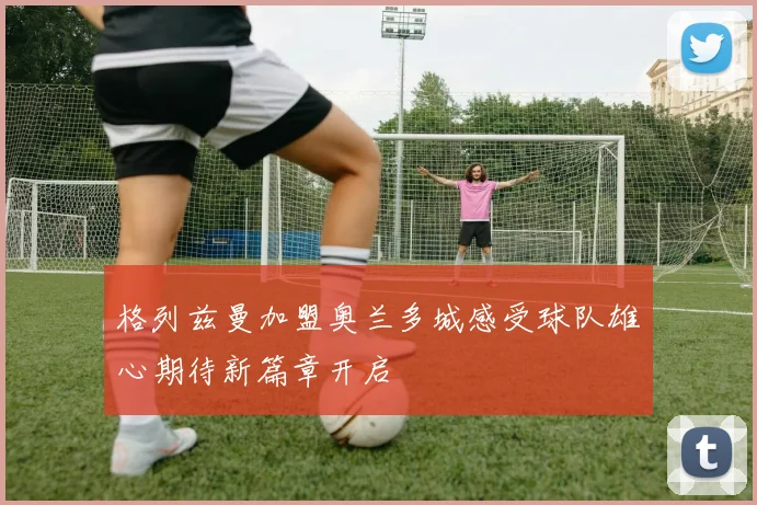 格列兹曼加盟奥兰多城感受球队雄心期待新篇章开启