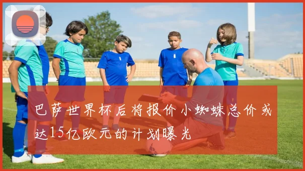 巴萨世界杯后将报价小蜘蛛总价或达15亿欧元的计划曝光