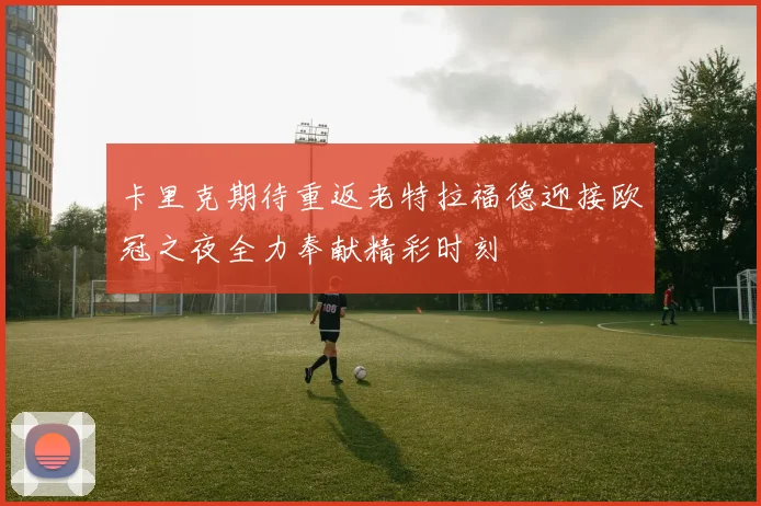 卡里克期待重返老特拉福德迎接欧冠之夜全力奉献精彩时刻