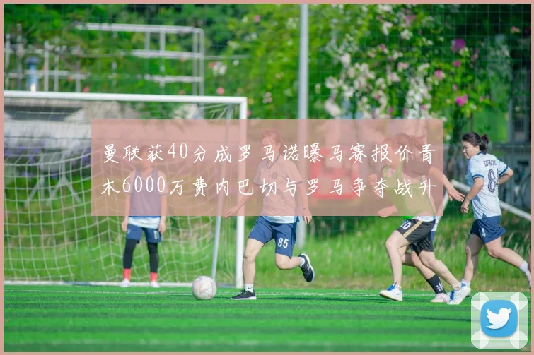 曼联获40分成罗马诺曝马赛报价青木6000万费内巴切与罗马争夺战升级
