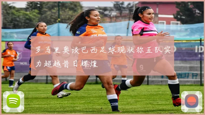 罗马里奥谈巴西足球现状称五队实力超越昔日辉煌