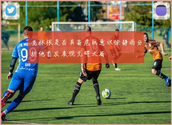 克林根是否具备危机意识徐静雨分析他首发表现无碍大局