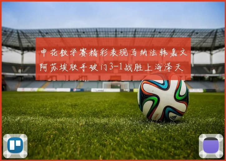 申花教学赛精彩表现马纳法韩嘉文阿苏埃联手破门3-1战胜上海泽天