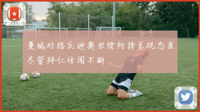 曼城对格瓦迪奥尔续约持乐观态度尽管拜仁传闻不断