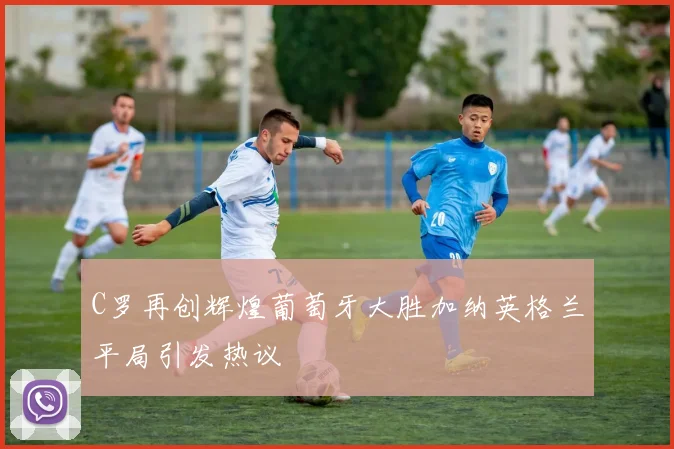 C罗再创辉煌葡萄牙大胜加纳英格兰平局引发热议