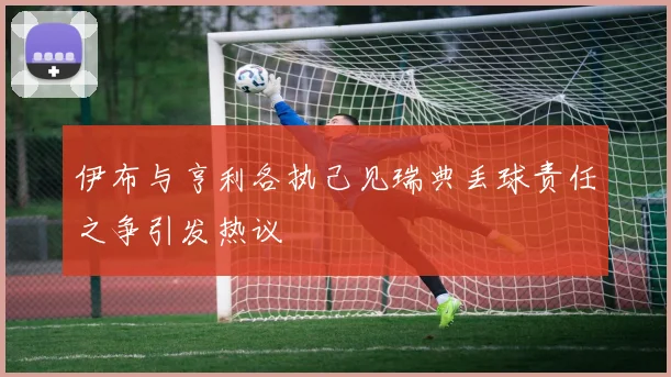 伊布与亨利各执己见瑞典丢球责任之争引发热议