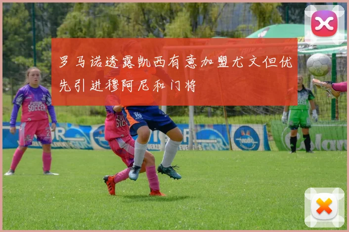 罗马诺透露凯西有意加盟尤文但优先引进穆阿尼和门将