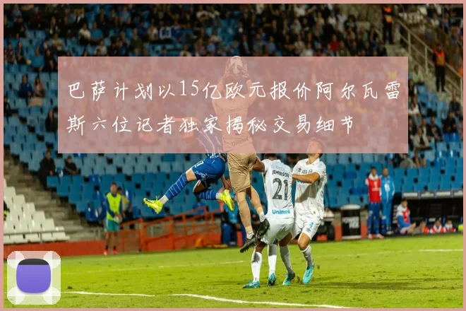 巴萨计划以15亿欧元报价阿尔瓦雷斯六位记者独家揭秘交易细节
