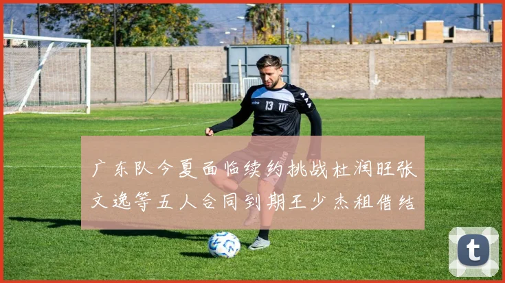 广东队今夏面临续约挑战杜润旺张文逸等五人合同到期王少杰租借结束