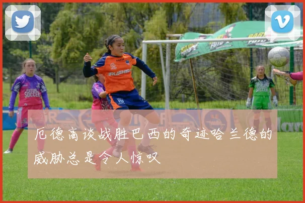 厄德高谈战胜巴西的奇迹哈兰德的威胁总是令人惊叹
