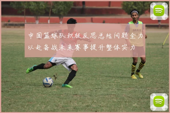 中国篮球队积极反思总结问题全力以赴备战未来赛事提升整体实力