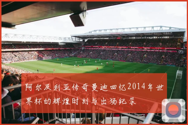 阿尔及利亚传奇曼迪回忆2014年世界杯的辉煌时刻与出场纪录
