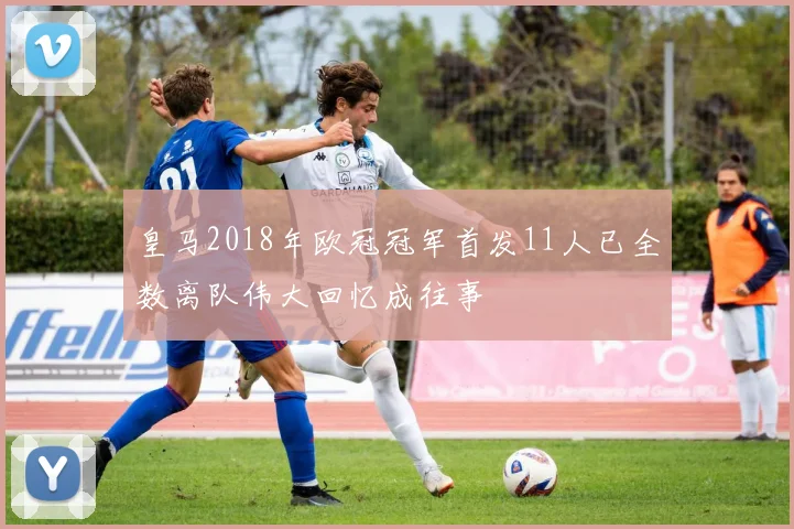 皇马2018年欧冠冠军首发11人已全数离队伟大回忆成往事