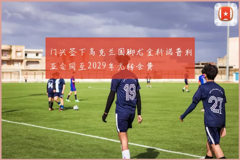 门兴签下乌克兰国脚尤金科诺普利亚合同至2029年无转会费