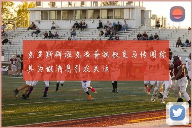克罗斯辟谣克洛普执教皇马传闻称其为假消息引发关注