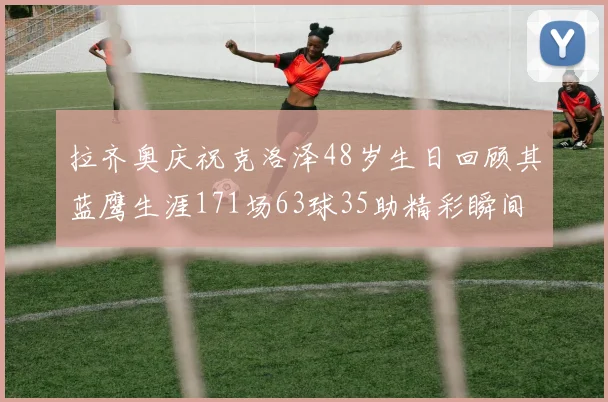 拉齐奥庆祝克洛泽48岁生日回顾其蓝鹰生涯171场63球35助精彩瞬间