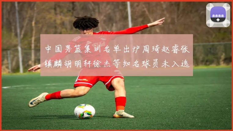 中国男篮集训名单出炉周琦赵睿张镇麟胡明轩徐杰等知名球员未入选