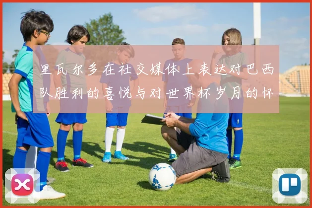 里瓦尔多在社交媒体上表达对巴西队胜利的喜悦与对世界杯岁月的怀念