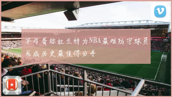 字母哥称杜兰特为NBA最难防守球员或成历史最佳得分手
